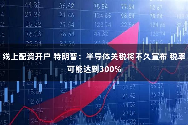 线上配资开户 特朗普：半导体关税将不久宣布 税率可能达到300%