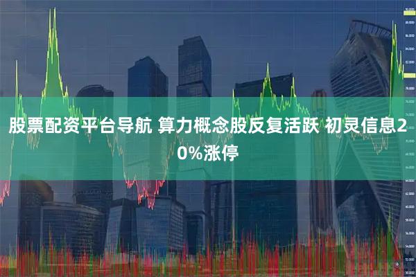 股票配资平台导航 算力概念股反复活跃 初灵信息20%涨停