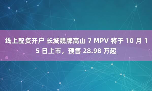 线上配资开户 长城魏牌高山 7 MPV 将于 10 月 15 日上市，预售 28.98 万起