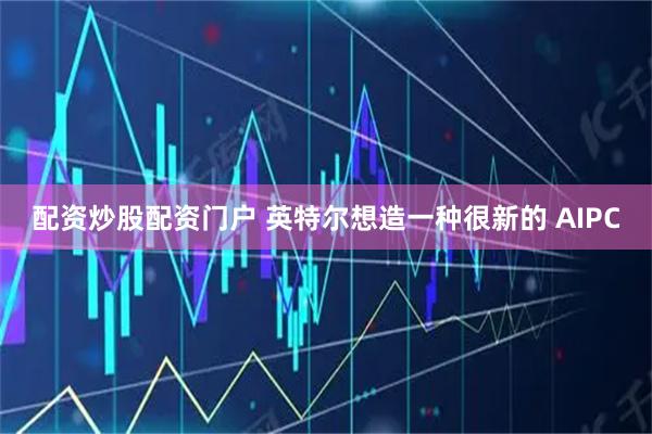 配资炒股配资门户 英特尔想造一种很新的 AIPC