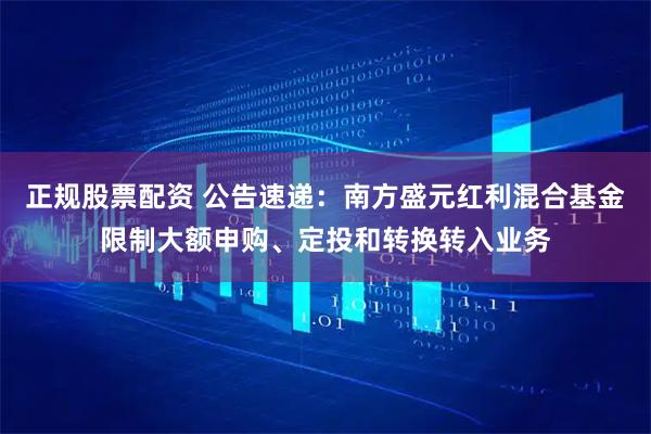 正规股票配资 公告速递：南方盛元红利混合基金限制大额申购、定投和转换转入业务