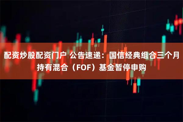 配资炒股配资门户 公告速递：国信经典组合三个月持有混合（FOF）基金暂停申购