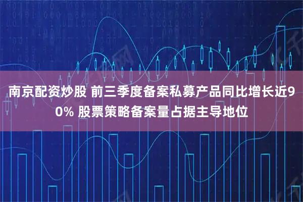 南京配资炒股 前三季度备案私募产品同比增长近90% 股票策略备案量占据主导地位