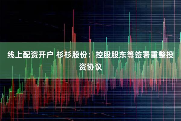 线上配资开户 杉杉股份：控股股东等签署重整投资协议