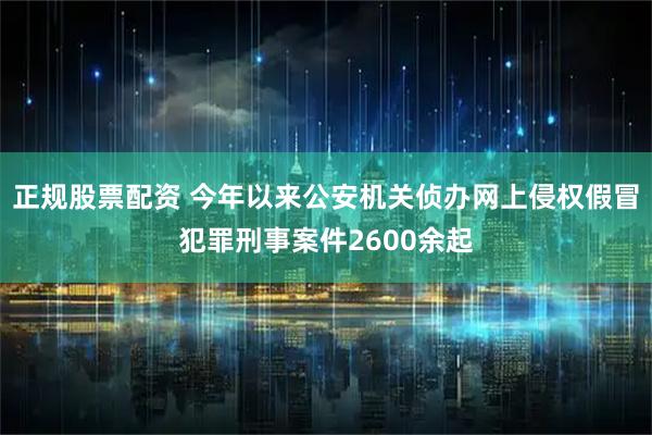 正规股票配资 今年以来公安机关侦办网上侵权假冒犯罪刑事案件2600余起