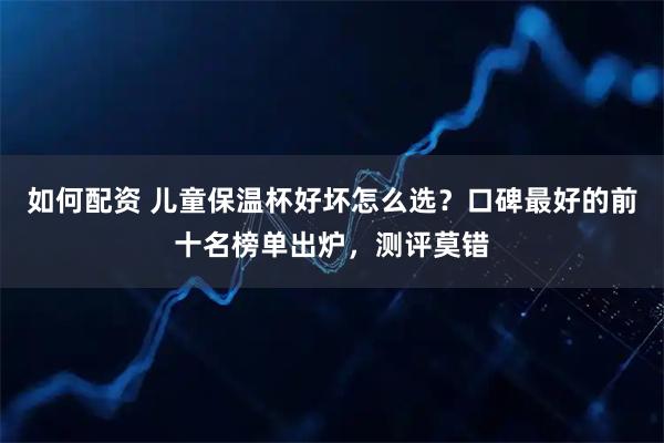 如何配资 儿童保温杯好坏怎么选？口碑最好的前十名榜单出炉，测评莫错