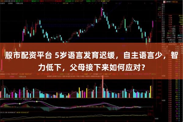 股市配资平台 5岁语言发育迟缓，自主语言少，智力低下，父母接下来如何应对？