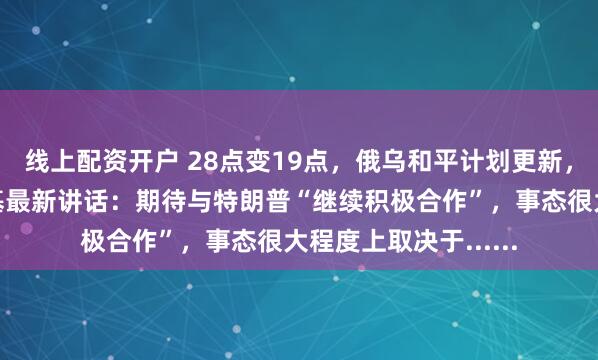 线上配资开户 28点变19点，俄乌和平计划更新，俄方回应！泽连斯基最新讲话：期待与特朗普“继续积极合作”，事态很大程度上取决于......