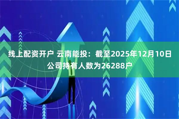线上配资开户 云南能投：截至2025年12月10日公司持有人数为26288户