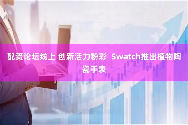 配资论坛线上 创新活力粉彩  Swatch推出植物陶瓷手表