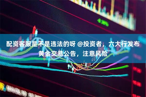 配资客服是不是违法的呀 @投资者，六大行发布黄金交易公告，注意风险