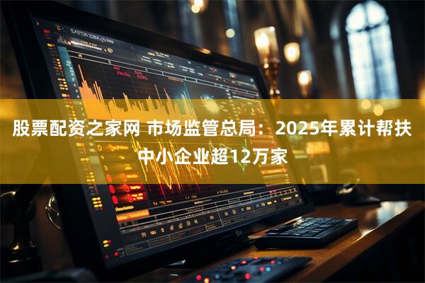 股票配资之家网 市场监管总局：2025年累计帮扶中小企业超12万家
