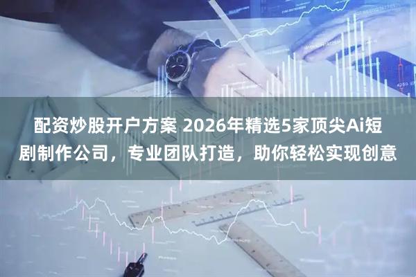 配资炒股开户方案 2026年精选5家顶尖Ai短剧制作公司，专业团队打造，助你轻松实现创意