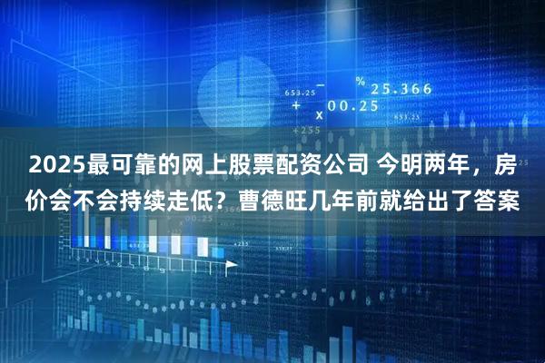 2025最可靠的网上股票配资公司 今明两年，房价会不会持续走低？曹德旺几年前就给出了答案