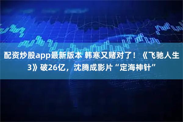 配资炒股app最新版本 韩寒又赌对了！《飞驰人生3》破26亿，沈腾成影片“定海神针”