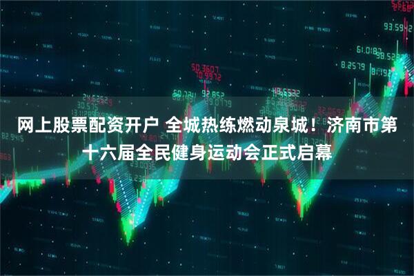 网上股票配资开户 全城热练燃动泉城！济南市第十六届全民健身运动会正式启幕