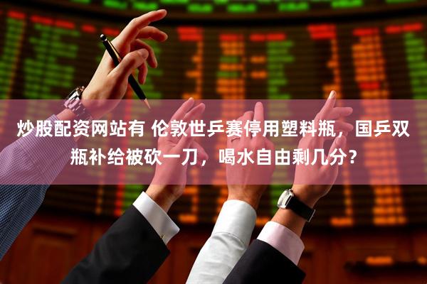 炒股配资网站有 伦敦世乒赛停用塑料瓶，国乒双瓶补给被砍一刀，喝水自由剩几分？