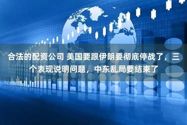 合法的配资公司 美国要跟伊朗要彻底停战了，三个表现说明问题，中东乱局要结束了