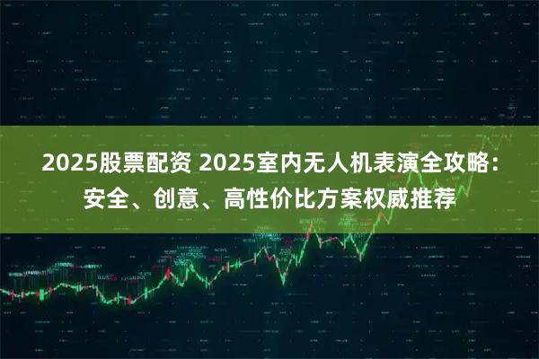 2025股票配资 2025室内无人机表演全攻略：安全、创意、高性价比方案权威推荐