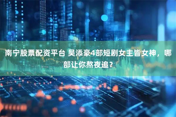 南宁股票配资平台 吴添豪4部短剧女主皆女神，哪部让你熬夜追？