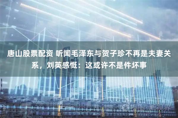 唐山股票配资 听闻毛泽东与贺子珍不再是夫妻关系，刘英感慨：这或许不是件坏事