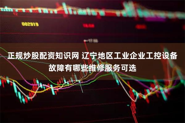 正规炒股配资知识网 辽宁地区工业企业工控设备故障有哪些维修服务可选