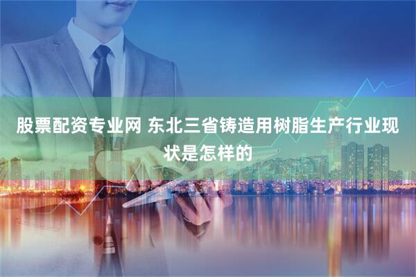 股票配资专业网 东北三省铸造用树脂生产行业现状是怎样的