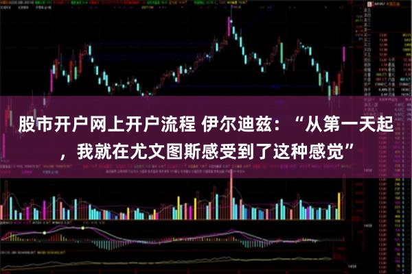 股市开户网上开户流程 伊尔迪兹：“从第一天起，我就在尤文图斯感受到了这种感觉”
