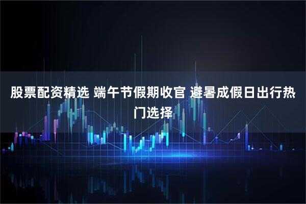 股票配资精选 端午节假期收官 避暑成假日出行热门选择